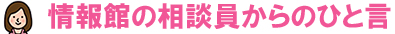 情報館の相談員からのひと言
